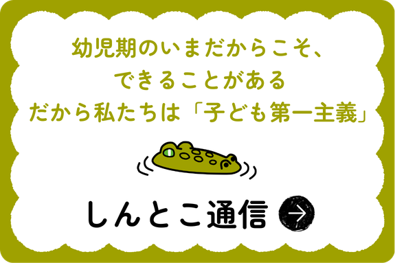 幼児期のいまだからこそ、できることがある。だから私たちは「こども第一主義」　しんとこ通信